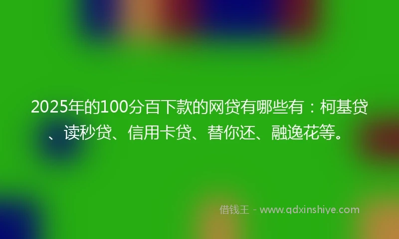 2025年的100分百下款的网贷有哪些有：柯基贷、读秒贷、信用卡贷、替你还、融逸花等。