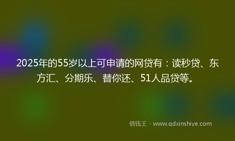 2025年的55岁以上可申请的网贷有：读秒贷、东方汇、分期乐、替你还、51人品贷等。