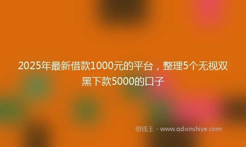 2025年最新借款1000元的平台，整理5个无视双黑下款5000的口子