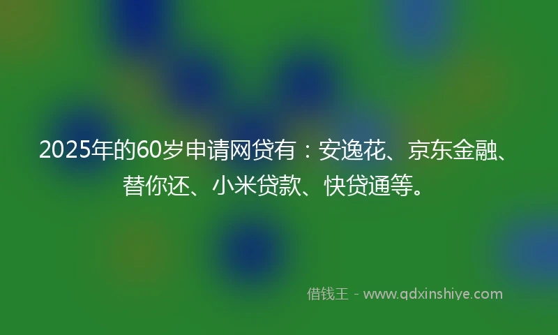 2025年的60岁申请网贷有：安逸花、京东金融、替你还、小米贷款、快贷通等。