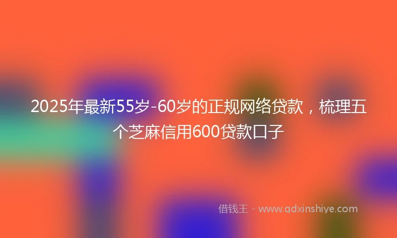 2025年最新55岁-60岁的正规网络贷款，梳理五个芝麻信用600贷款口子