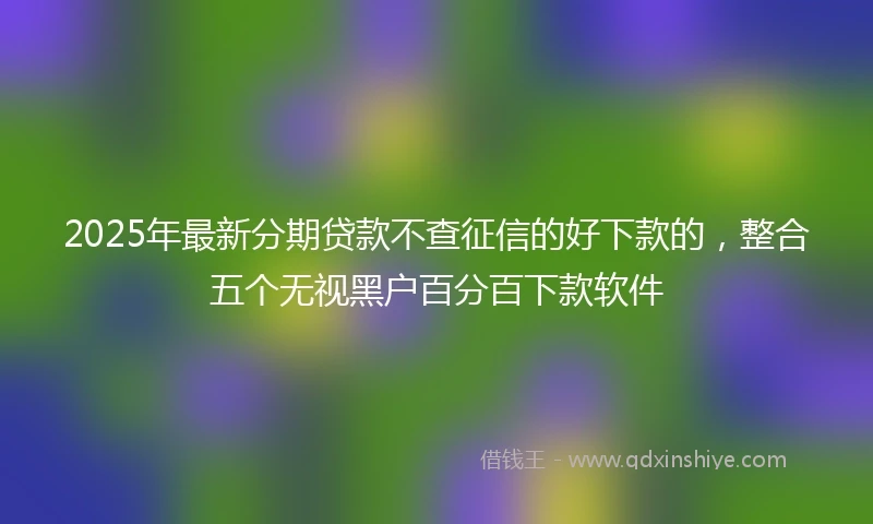 2025年最新分期贷款不查征信的好下款的，整合五个无视黑户百分百下款软件