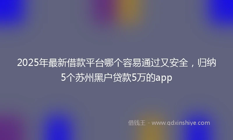 2025年最新借款平台哪个容易通过又安全，归纳5个苏州黑户贷款5万的app