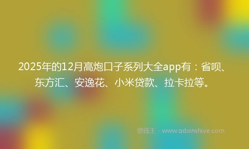 2025年的12月高炮口子系列大全app有：省呗、东方汇、安逸花、小米贷款、拉卡拉等。