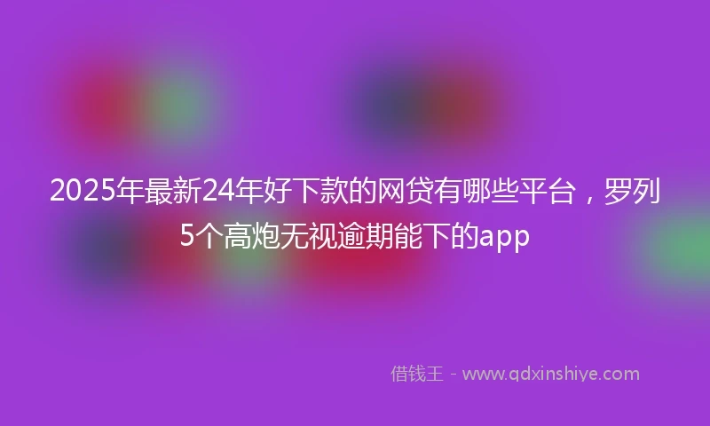 2025年最新24年好下款的网贷有哪些平台，罗列5个高炮无视逾期能下的app