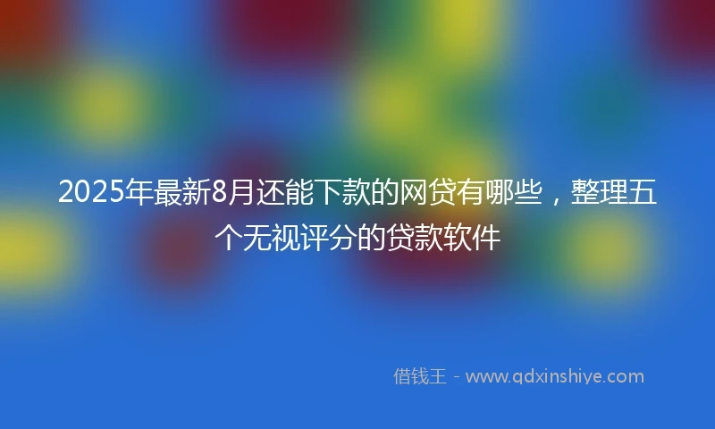 2025年最新8月还能下款的网贷有哪些，整理五个无视评分的贷款软件