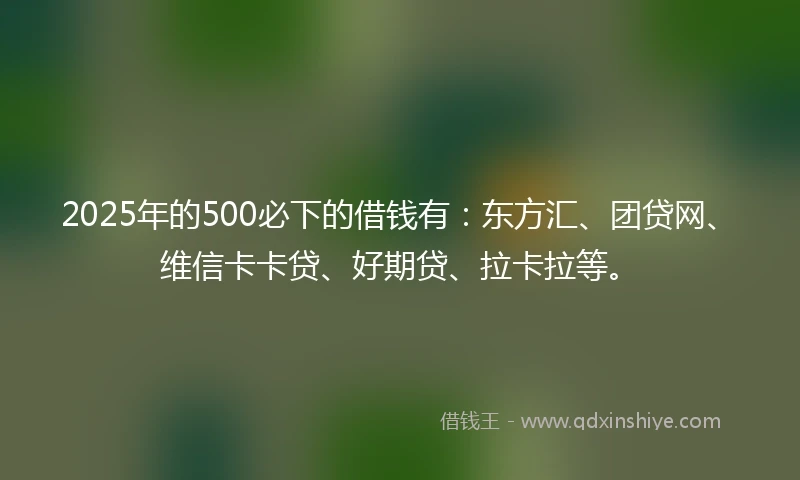 2025年的500必下的借钱有：东方汇、团贷网、维信卡卡贷、好期贷、拉卡拉等。