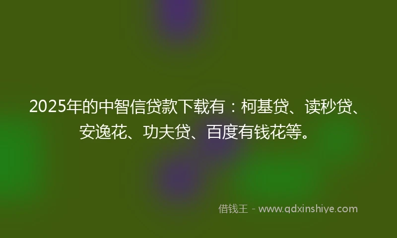2025年的中智信贷款下载有：柯基贷、读秒贷、安逸花、功夫贷、百度有钱花等。