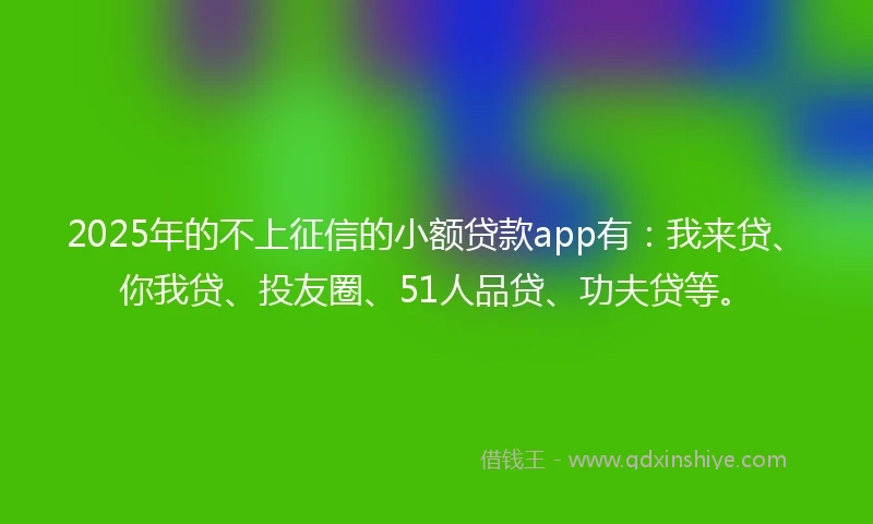 2025年的不上征信的小额贷款app有：我来贷、你我贷、投友圈、51人品贷、功夫贷等。