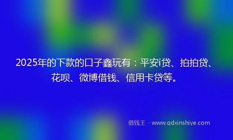 2025年的下款的口子鑫玩有：平安i贷、拍拍贷、花呗、微博借钱、信用卡贷等。