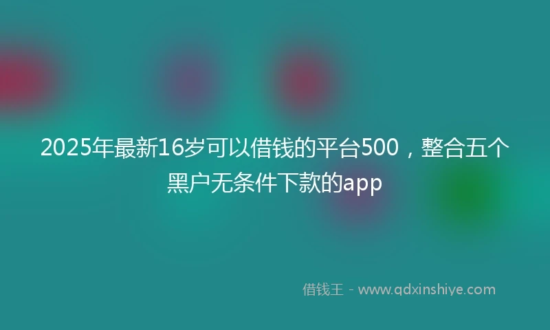 2025年最新16岁可以借钱的平台500，整合五个黑户无条件下款的app
