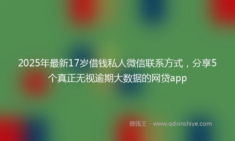 2025年最新17岁借钱私人微信联系方式，分享5个真正无视逾期大数据的网贷app