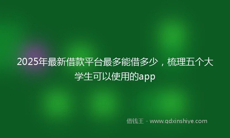 2025年最新借款平台最多能借多少，梳理五个大学生可以使用的app