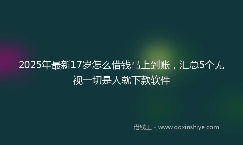2025年最新17岁怎么借钱马上到账，汇总5个无视一切是人就下款软件