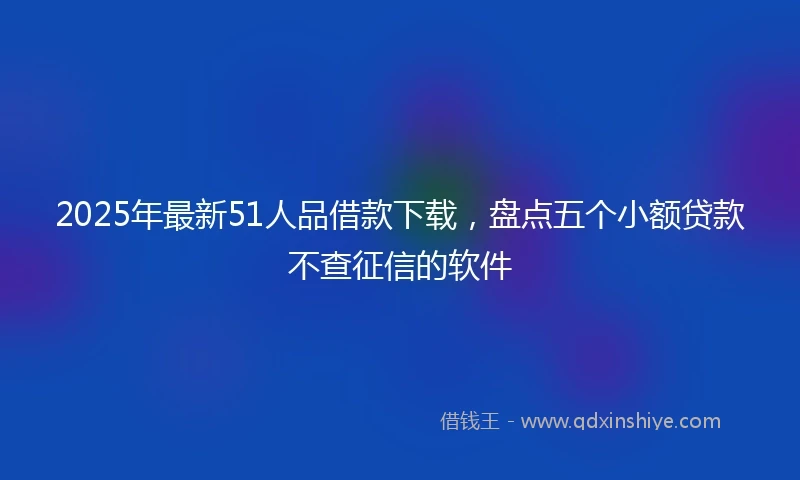2025年最新51人品借款下载，盘点五个小额贷款不查征信的软件