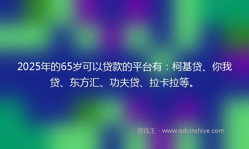 2025年的65岁可以贷款的平台有：柯基贷、你我贷、东方汇、功夫贷、拉卡拉等。