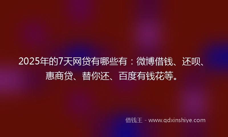 2025年的7天网贷有哪些有：微博借钱、还呗、惠商贷、替你还、百度有钱花等。