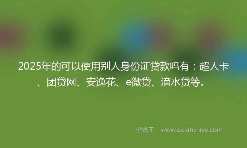 2025年的可以使用别人身份证贷款吗有：超人卡、团贷网、安逸花、e微贷、滴水贷等。