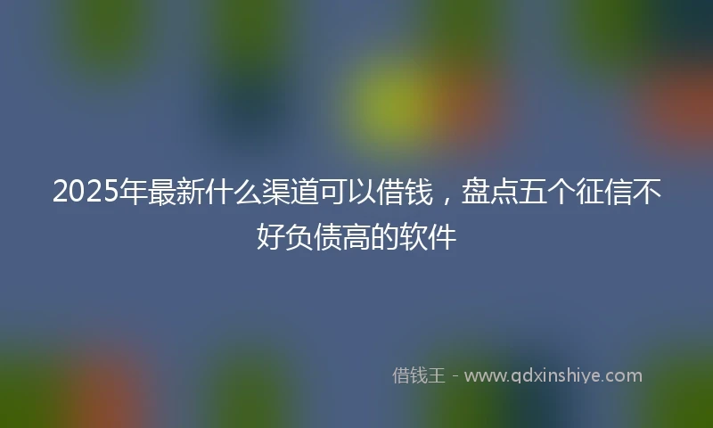 2025年最新什么渠道可以借钱，盘点五个征信不好负债高的软件