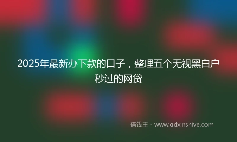 2025年最新办下款的口子，整理五个无视黑白户秒过的网贷