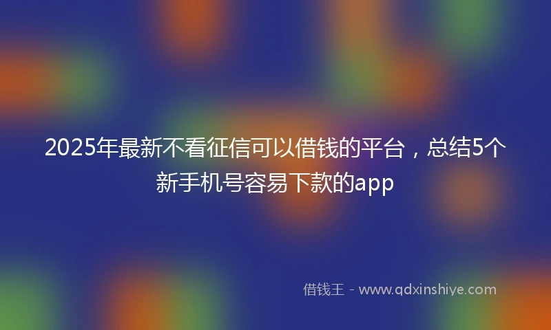 2025年最新不看征信可以借钱的平台，总结5个新手机号容易下款的app