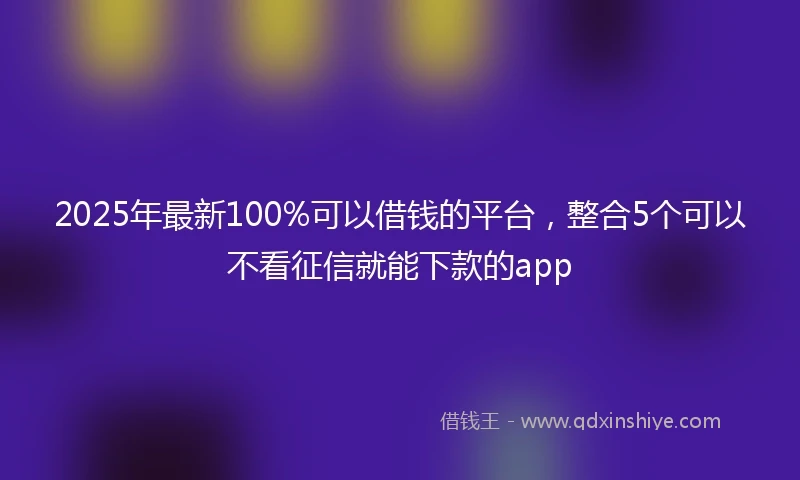 2025年最新100%可以借钱的平台，整合5个可以不看征信就能下款的app