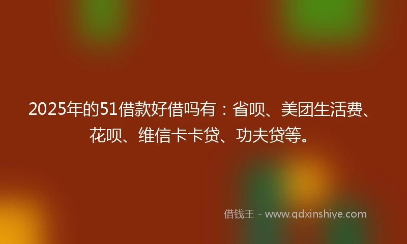 2025年的51借款好借吗有：省呗、美团生活费、花呗、维信卡卡贷、功夫贷等。