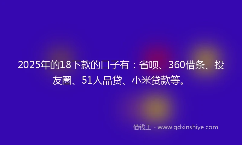 2025年的18下款的口子有：省呗、360借条、投友圈、51人品贷、小米贷款等。