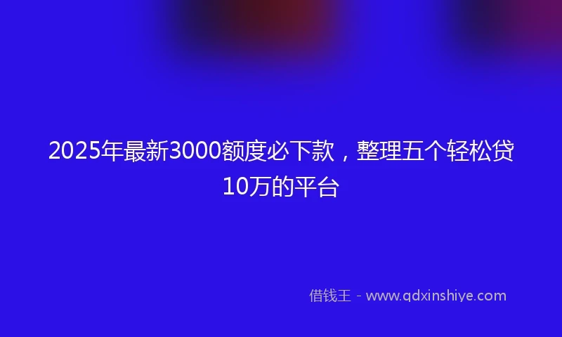 2025年最新3000额度必下款，整理五个轻松贷10万的平台