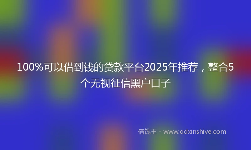 100%可以借到钱的贷款平台2025年推荐，整合5个无视征信黑户口子