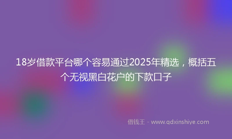 18岁借款平台哪个容易通过2025年精选，概括五个无视黑白花户的下款口子