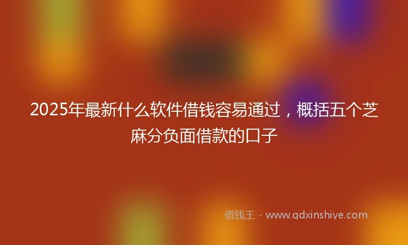 2025年最新什么软件借钱容易通过，概括五个芝麻分负面借款的口子