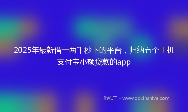 2025年最新借一两千秒下的平台，归纳五个手机支付宝小额贷款的app