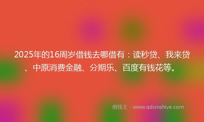2025年的16周岁借钱去哪借有：读秒贷、我来贷、中原消费金融、分期乐、百度有钱花等。