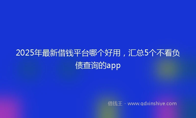 2025年最新借钱平台哪个好用，汇总5个不看负债查询的app