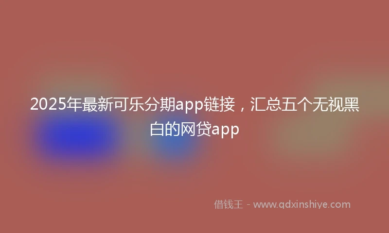 2025年最新可乐分期app链接，汇总五个无视黑白的网贷app