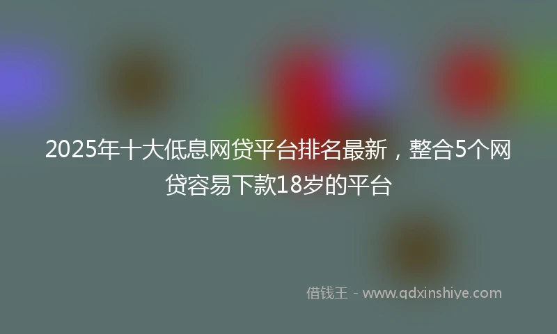 2025年十大低息网贷平台排名最新，整合5个网贷容易下款18岁的平台