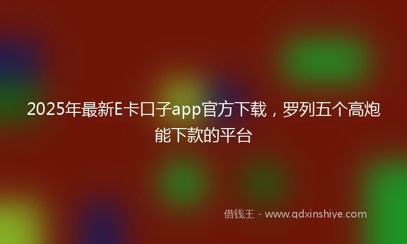 2025年最新E卡口子app官方下载，罗列五个高炮能下款的平台
