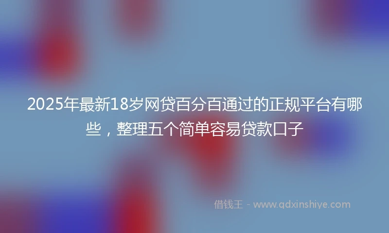 2025年最新18岁网贷百分百通过的正规平台有哪些，整理五个简单容易贷款口子