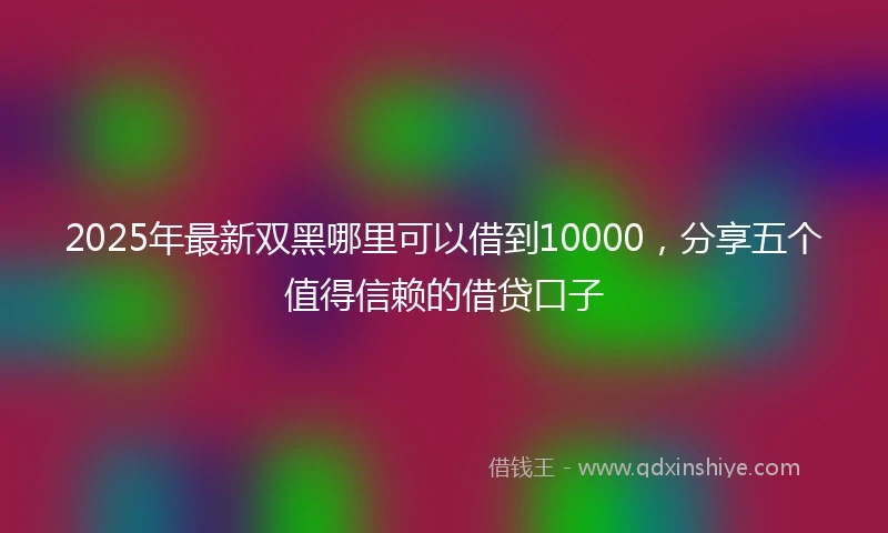 2025年最新双黑哪里可以借到10000，分享五个值得信赖的借贷口子