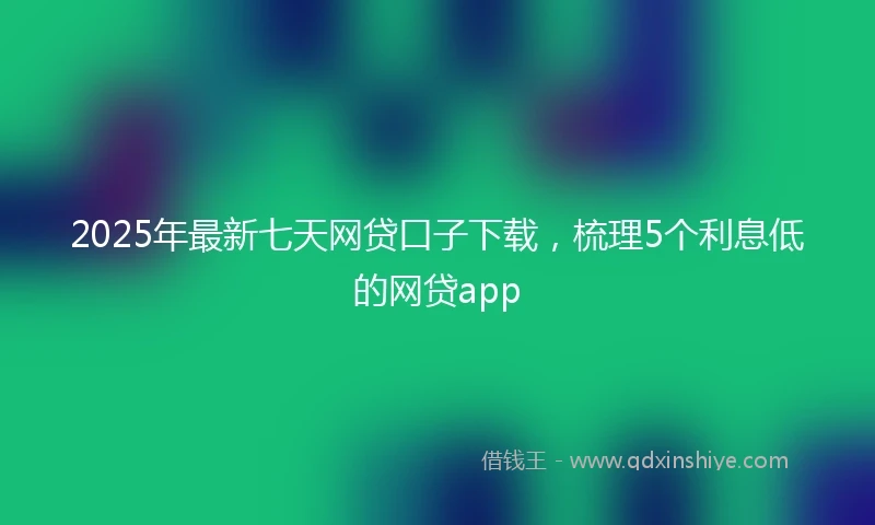 2025年最新七天网贷口子下载，梳理5个利息低的网贷app