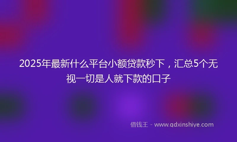 2025年最新什么平台小额贷款秒下，汇总5个无视一切是人就下款的口子