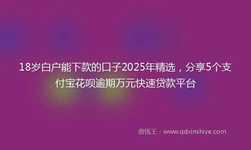 18岁白户能下款的口子2025年精选，分享5个支付宝花呗逾期万元快速贷款平台