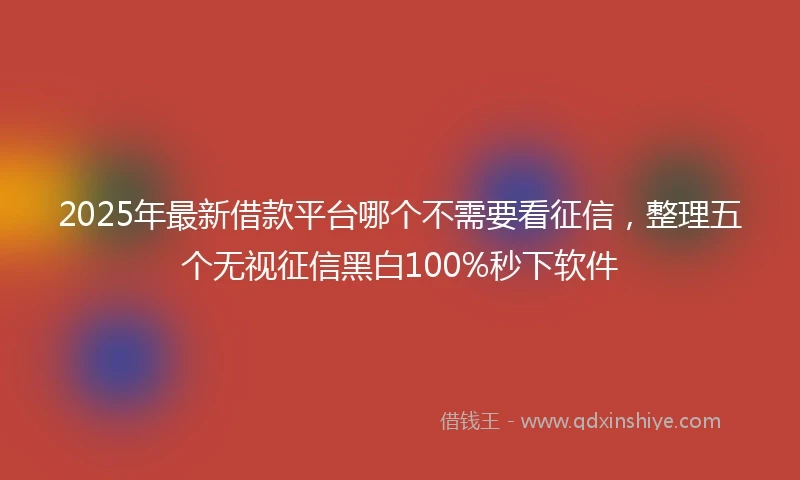 2025年最新借款平台哪个不需要看征信，整理五个无视征信黑白100%秒下软件