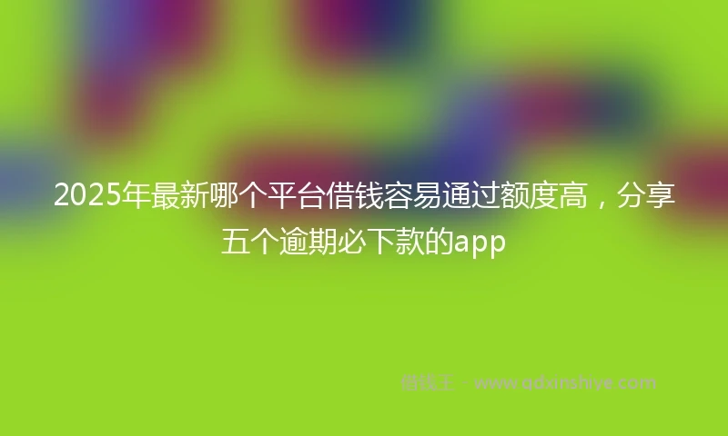 2025年最新哪个平台借钱容易通过额度高，分享五个逾期必下款的app