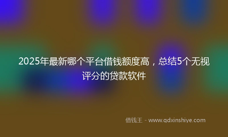 2025年最新哪个平台借钱额度高，总结5个无视评分的贷款软件