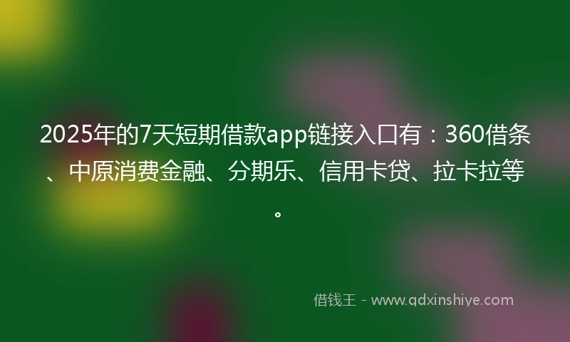 2025年的7天短期借款app链接入口有：360借条、中原消费金融、分期乐、信用卡贷、拉卡拉等。