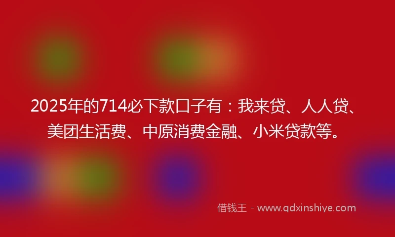 2025年的714必下款口子有：我来贷、人人贷、美团生活费、中原消费金融、小米贷款等。