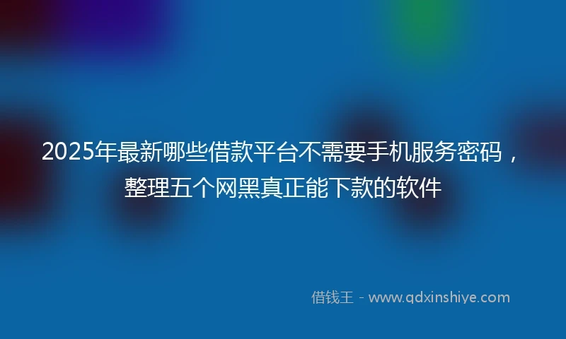 2025年最新哪些借款平台不需要手机服务密码，整理五个网黑真正能下款的软件