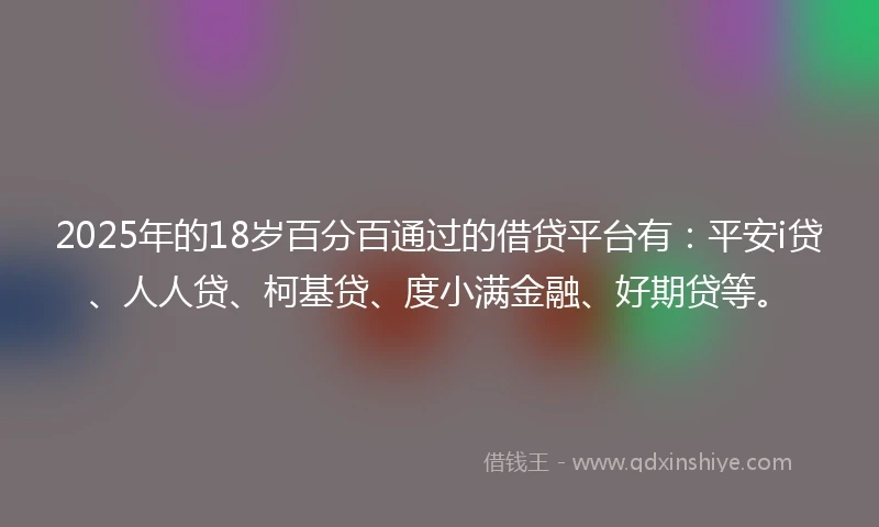 2025年的18岁百分百通过的借贷平台有：平安i贷、人人贷、柯基贷、度小满金融、好期贷等。